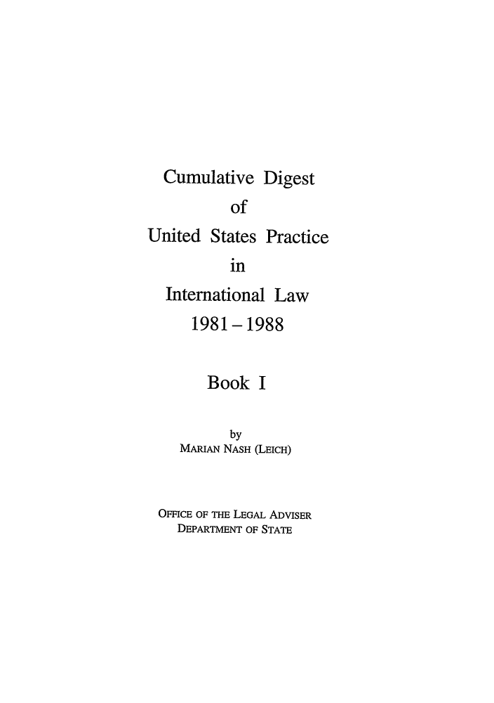 handle is hein.intyb/dpintl0001 and id is 1 raw text is: Cumulative Digest
of

United States

Practice

in

International Law
1981-1988
Book I
by
MARIAN NASH (LEICH)
OFFICE OF THE LEGAL ADVISER
DEPARTMENT OF STATE


