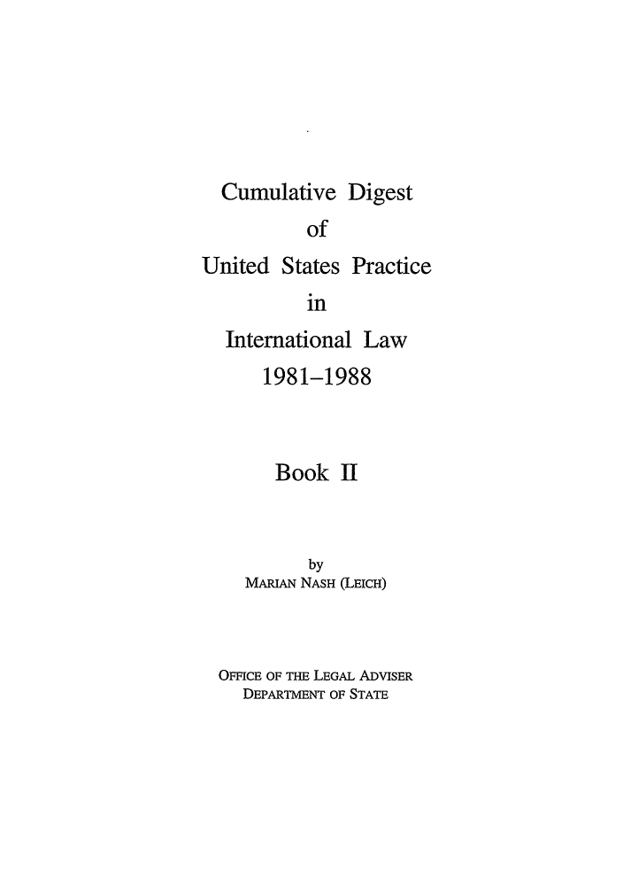 handle is hein.intyb/dpintl0002 and id is 1 raw text is: Cumulative Digest

of

United States

Practice

in

International Law
1981-1988
Book II
by
MARIAN NASH (LEICH)
OFFICE OF THE LEGAL ADVISER
DEPARTMENT OF STATE


