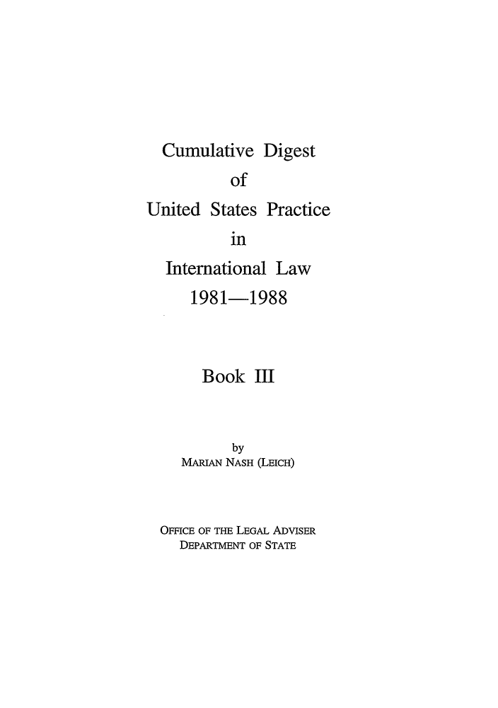 handle is hein.intyb/dpintl0003 and id is 1 raw text is: Cumulative Digest
of

United States

Practice

in

International Law
1981-1988
Book III
by
MARIAN NASH (LEICH)
OFFICE OF THE LEGAL ADVISER
DEPARTMENT OF STATE


