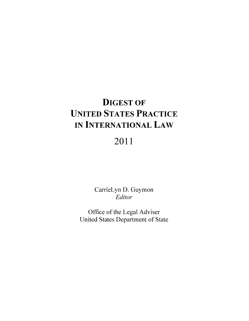 handle is hein.intyb/duspil0014 and id is 1 raw text is: DIGEST OF
UNITED STATES PRACTICE
IN INTERNATIONAL LAW
2011
CarrieLyn D. Guymon
Editor
Office of the Legal Adviser
United States Department of State


