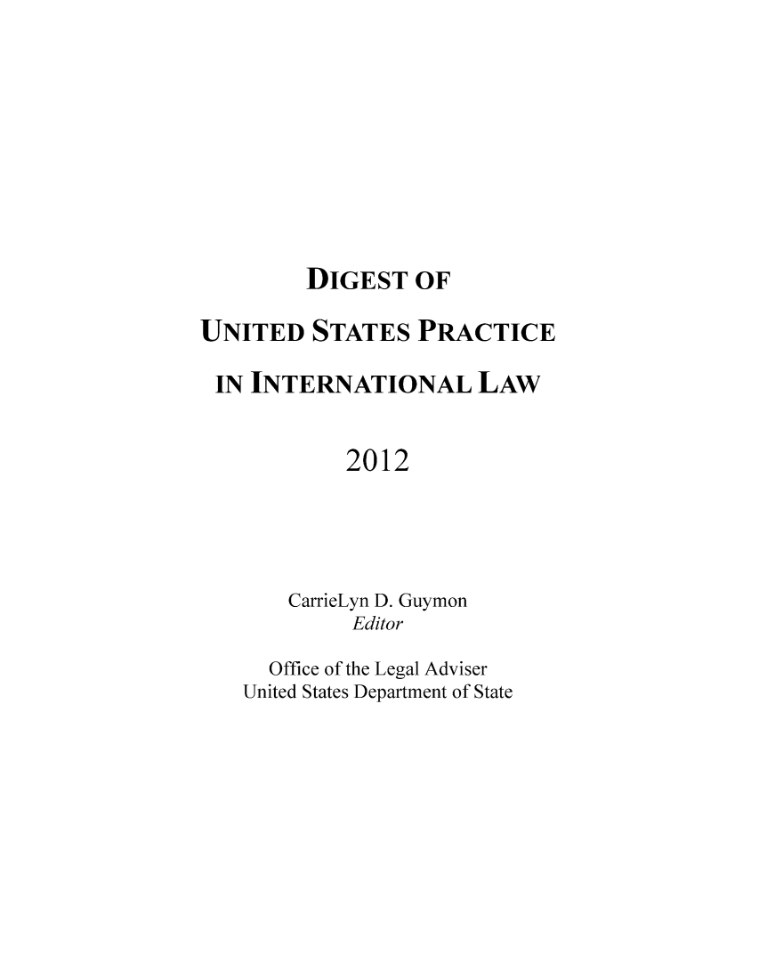 handle is hein.intyb/duspil0015 and id is 1 raw text is: DIGEST OF
UNITED STATES PRACTICE
IN INTERNATIONAL LAW
2012
CarrieLyn D. Guymon
Editor
Office of the Legal Adviser
United States Department of State


