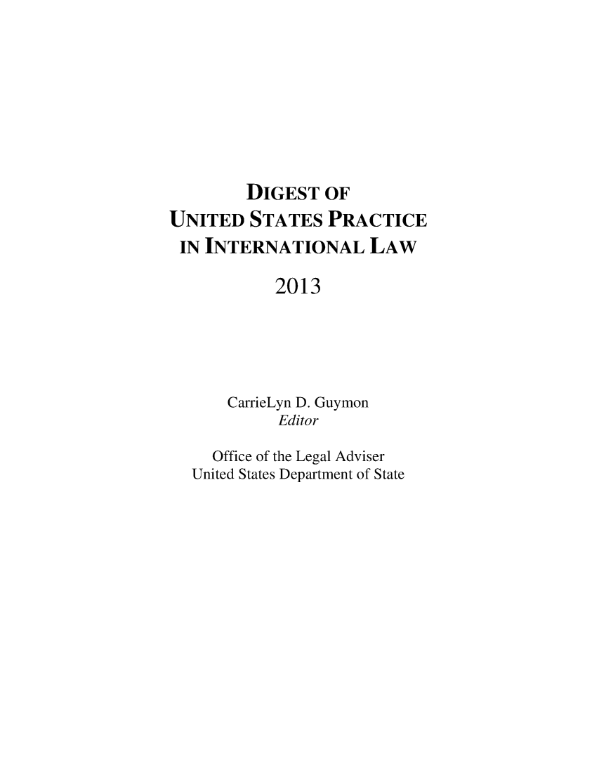 handle is hein.intyb/duspil0016 and id is 1 raw text is: DIGEST OF
UNITED STATES PRACTICE
IN INTERNATIONAL LAW
2013
CarrieLyn D. Guymon
Editor
Office of the Legal Adviser
United States Department of State


