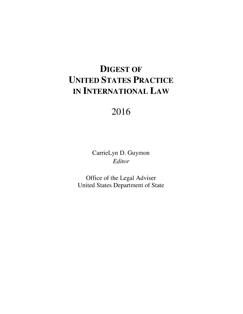 handle is hein.intyb/duspil0019 and id is 1 raw text is: 







        DIGEST   OF
UNITED   STATES  PRACTICE
IN  INTERNATIONAL LAW


           2016




      CarrieLyn D. Guymon
            Editor

     Office of the Legal Adviser
  United States Department of State



