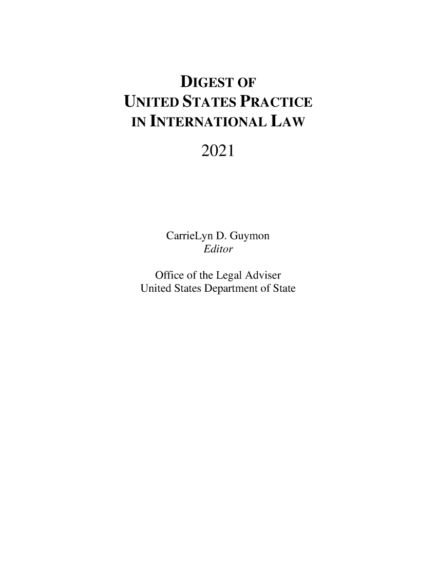 handle is hein.intyb/duspil0024 and id is 1 raw text is: DIGEST OF
UNITED STATES PRACTICE
IN INTERNATIONAL LAW
2021
CarrieLyn D. Guymon
Editor
Office of the Legal Adviser
United States Department of State



