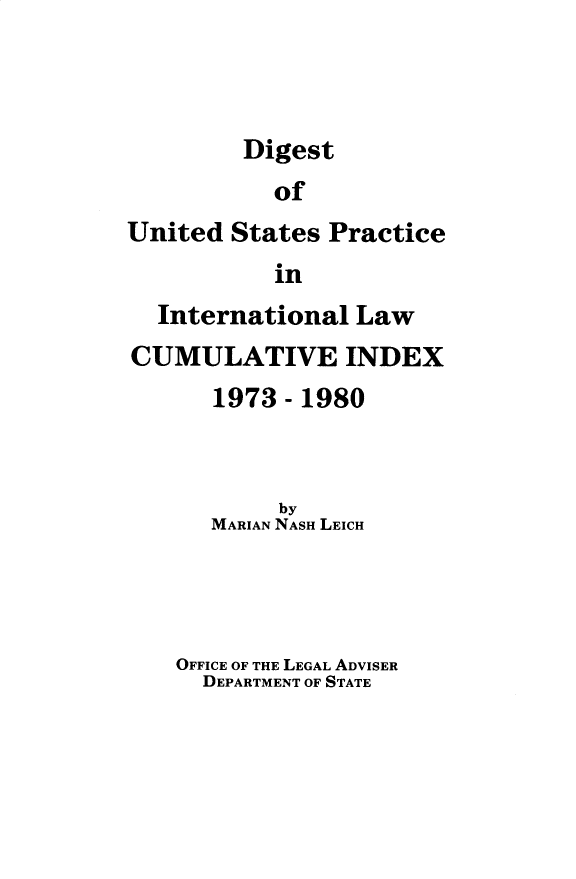 handle is hein.intyb/duspil0900 and id is 1 raw text is: 



Digest


           of
United  States Practice
           in
  International  Law
CUMULATIVE INDEX
      1973  - 1980


           by
      MARIAN NASH LEICH




    OFFICE OF THE LEGAL ADVISER
      DEPARTMENT OF STATE


