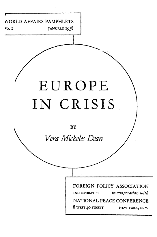 handle is hein.intyb/epicsis0001 and id is 1 raw text is: 


WORLD AFFAIRS PAMPHLETS
WO. I        JANUARY 1938











          EUROPE



        IN CRISIS



                    BY

            Vera Micheles Dean








                    FOREIGN POLICY ASSOCIATION
                    INCORPORATED in cooperation with
                    NATIONAL PEACE CONFERENCE
                    8 WEST 40 STREET  NEW YORK, N. Y.


