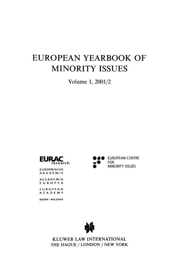 handle is hein.intyb/euybmis0001 and id is 1 raw text is: EUROPEAN YEARBOOK OF
MINORITY ISSUES
Volume 1, 2001/2

EURACrch
EUROPAISCH E
AKADEMIE
ACCADEMIA
E U ROPEA
EUROPEAN
ACADEMY

*** EUROPEAN CENTRE
w@    FOR
*     MINORITY ISSUES

BOZEN - BOLZANO
KLUWER LAW INTERNATIONAL
THE HAGUE / LONDON / NEW YORK


