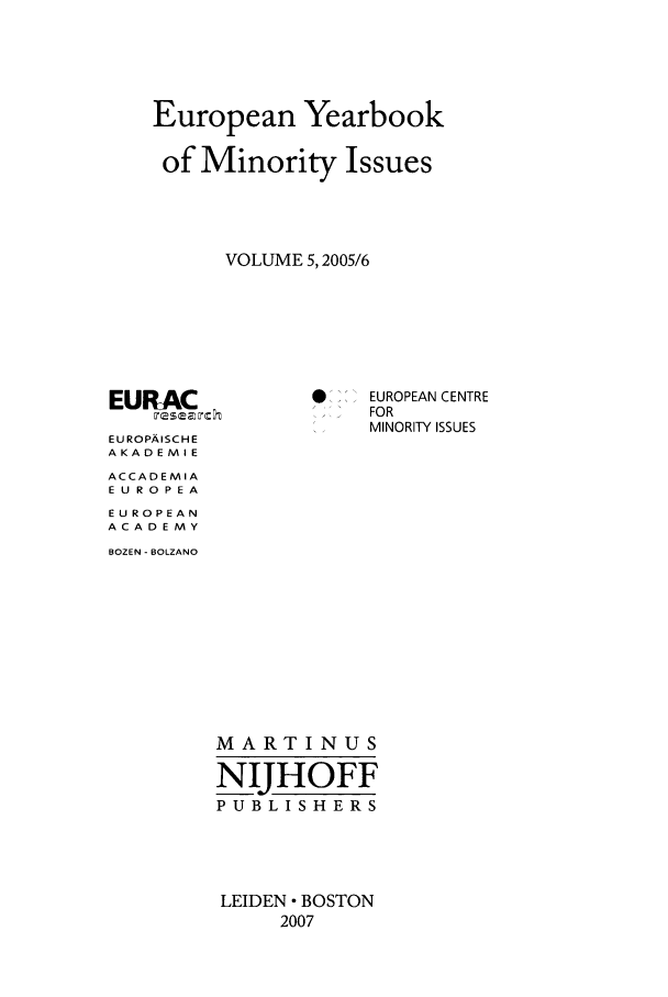 handle is hein.intyb/euybmis0005 and id is 1 raw text is: European Yearbook
of Minority Issues
VOLUME 5, 2005/6

EURAC
EU ROPA ISCH E
AKADEMIE
ACCADEMIA
E U RO0PE A
EUROPEAN
ACADEMY
BOZEN - BOLZANO

S..EUROPEAN CENTRE
FOR
MINORITY ISSUES

MARTINUS
NIHOFF
PUBLISHERS
LEIDEN  BOSTON
2007


