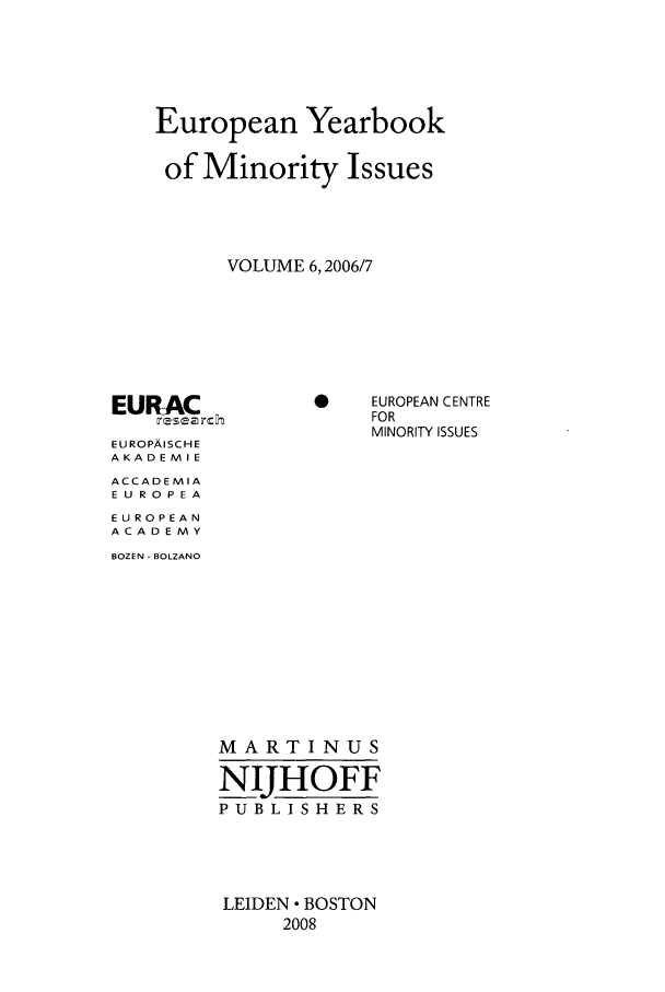 handle is hein.intyb/euybmis0006 and id is 1 raw text is: European Yearbook
of Minority Issues
VOLUME 6,2006/7

EURAC
EUROPA ISCH E
AKADE MI E
ACCADEMIA
E U ROPEA
EUROPEAN
ACADEMY
BOZEN - BOLZANO

0      EUROPEAN CENTRE
FOR
MINORITY ISSUES

MARTINUS
NIJHOFF
PUBLISHERS
LEIDEN ° BOSTON
2008


