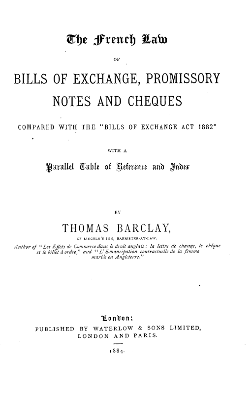 handle is hein.intyb/fhlwbsegpy0001 and id is 1 raw text is: 





                 ffe  rend) RLaw~


                         OF



BILLS OF EXCHANGE, PROMISSORY



          NOTES AND CHEQUES



 COMPARED  WITH  THE BILLS OF EXCHANGE  ACT 1882



                       WITH A


           xg ZleX E&he if Aff ue anb   nbex






                         BY


THOMAS


BARCLAY,


                OF LINCOLN'S INN, BARRISTER-AT-LAW.
Author of Les Efels de Commerce dans le droit anglais : la lettre de chancre, le chlque
      et le billet d ordre, and  L'Enancpation contractuelle de la femnme
                   marie en Angleterre.










                     onbon:

     PUBLISHED  BY  WATERLOW   & SONS LIMITED,
                LONDON   AND  PARIS.

                        1884.


