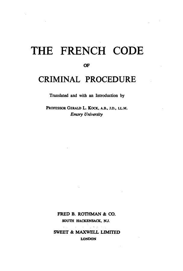 handle is hein.intyb/freccp0001 and id is 1 raw text is: THE FRENCH CODE
OF
CRIMINAL PROCEDURE

Translated and with an Introduction by
PROFESSOR GERALD L. KOCK, A.B., J.D., LL.M.
Emory University
FRED B. ROTHMAN & CO.
SOUTH HACKENSACK, NJ.
SWEET & MAXWELL LIMITED
LONDON


