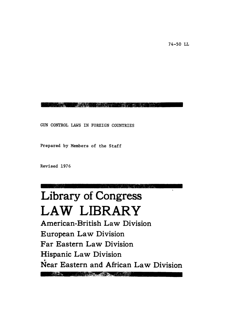 handle is hein.intyb/gunctfo0001 and id is 1 raw text is: 



74-50 LL


GUN CONTROL LAWS IN FOREIGN COUNTRIES

Prepared by Members of the Staff

Revised 1976



Library of Congress

LAW LIBRARY
American-British Law Division
European Law Division
Far Eastern Law Division
Hispanic Law Division
Near Eastern and African Law Division


57, O


