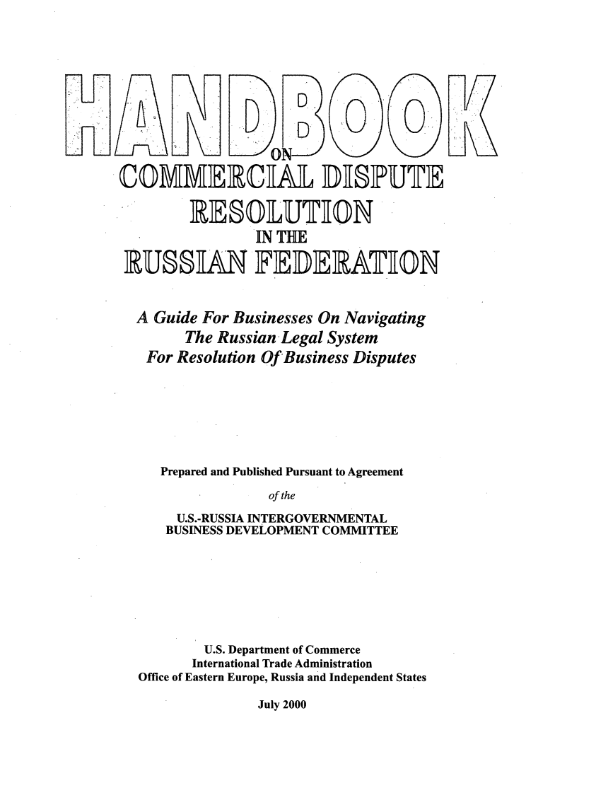 handle is hein.intyb/hdcdsp0001 and id is 1 raw text is: 












COMMERCAL DHISPUTE

        IR ESOUTHION
                IN THE
 RUSSAN FEDEIRATEON



 A Guide For Businesses On Navigating
        The Russian Legal System
   For Resolution Of Business Disputes








     Prepared and Published Pursuant to Agreement

                  of the

       U.S.-RUSSIA INTERGOVERNMENTAL
     BUSINESS DEVELOPMENT COMMITTEE








          U.S. Department of Commerce
          International Trade Administration
  Office of Eastern Europe, Russia and Independent States


July 2000


