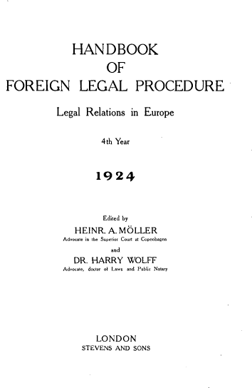 handle is hein.intyb/hflprd0001 and id is 1 raw text is: 



             HANDBOOK

                    OF

FOREIGN LEGAL PROCEDURE


Legal Relations in Europe


         4th Year



         1924



         Edited by
    HEINR. A. MOLLER
 Advocte in the Superior Court at Copenhagen
           and
   DR. HARRY  WOLFF
 Advoa-te, doctor of Laws and Public Notary


   LONDON
STEVENS AND SONS


