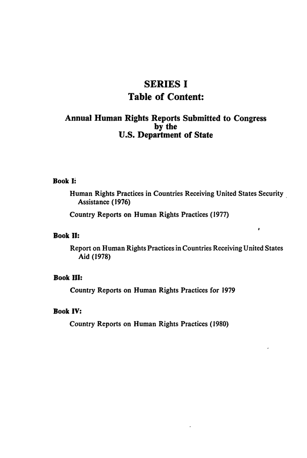 handle is hein.intyb/huhelsnk0002 and id is 1 raw text is: SERIES I
Table of Content:
Annual Human Rights Reports Submitted to Congress
by the
U.S. Department of State
Book E.
Human Rights Practices in Countries Receiving United States Security
Assistance (1976)
Country Reports on Human Rights Practices (1977)
Book II:
Report on Human Rights Practices in Countries Receiving United States
Aid (1978)
Book III:
Country Reports on Human Rights Practices for 1979
Book IV:
Country Reports on Human Rights Practices (1980)


