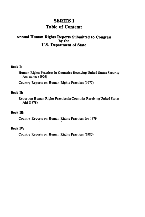 handle is hein.intyb/huhelsnk0003 and id is 1 raw text is: SERIES I
Table of Content:
Annual Human Rights Reports Submitted to Congress
by the
U.S. Department of State
Book I:
Human Rights Practices in Countries Receiving United States Security
Assistance (1976)
Country Reports on Human Rights Practices (1977)
Book I!:
Report on Human Rights Practices in Countries Receiving United States
Aid (1978)
Book III:
Country Reports on Human Rights Practices for 1979
Book IV:
Country Reports on Human Rights Practices (1980)


