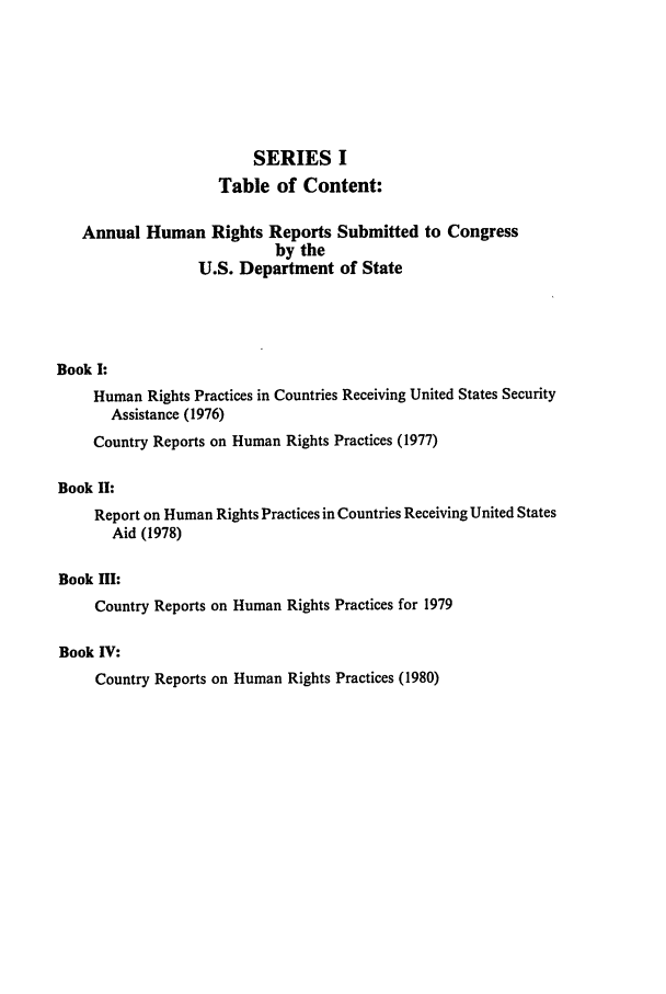 handle is hein.intyb/huhelsnk0004 and id is 1 raw text is: SERIES I
Table of Content:
Annual Human Rights Reports Submitted to Congress
by the
U.S. Department of State
Book I:
Human Rights Practices in Countries Receiving United States Security
Assistance (1976)
Country Reports on Human Rights Practices (1977)
Book II:
Report on Human Rights Practices in Countries Receiving United States
Aid (1978)
Book HI:
Country Reports on Human Rights Practices for 1979
Book IV:
Country Reports on Human Rights Practices (1980)


