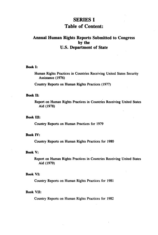 handle is hein.intyb/huhelsnk0005 and id is 1 raw text is: SERIES I
Table of Content:
Annual Human Rights Reports Submitted to Congress
by the
U.S. Department of State
Book I:
Human Rights Practices in Countries Receiving United States Security
Assistance (1976)
Country Reports on Human Rights Practices (1977)
Book II:
Report on Human Rights Practices in Countries Receiving United States
Aid (1978)
Book III:
Country Reports on Human Practices for 1979
Book IV:
Country Reports on Human Rights Practices for 1980
Book V:
Report on Human Rights Practices in Countries Receiving United States
Aid (1979)
Book VI:
Country Reports on Human Rights Practices for 1981
Book VII:
Country Reports on Human Rights Practices for 1982


