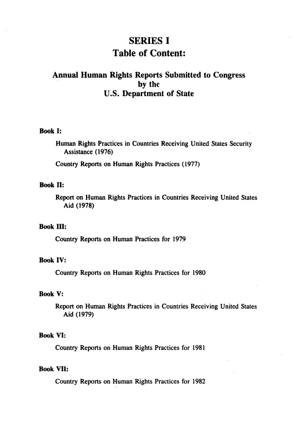 handle is hein.intyb/huhelsnk0006 and id is 1 raw text is: SERIES I
Table of Content:
Annual Human Rights Reports Submitted to Congress
by the
U.S. Department of State
Book I:
Human Rights Practices in Countries Receiving United States Security
Assistance (1976)
Country Reports on Human Rights Practices (1977)
Book II:
Report on Human Rights Practices in Countries Receiving United States
Aid (1978)
Book III:
Country Reports on Human Practices for 1979
Book IV:
Country Reports on Human Rights Practices for 1980
Book V:
Report on Human Rights Practices in Countries Receiving United States
Aid (1979)
Book VI:
Country Reports on Human Rights Practices for 1981
Book VII:
Country Reports on Human Rights Practices for 1982


