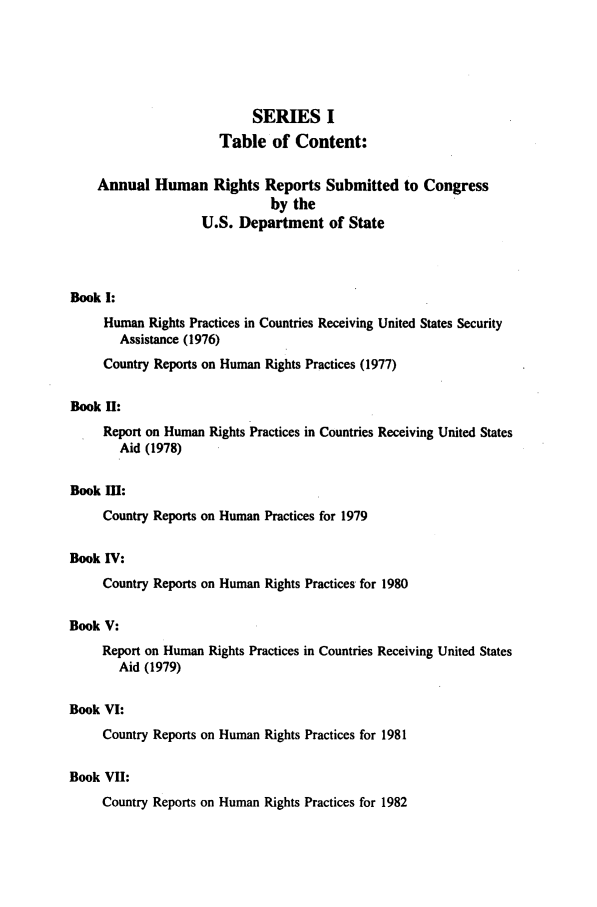 handle is hein.intyb/huhelsnk0007 and id is 1 raw text is: SERIES I
Table of Content:
Annual Human Rights Reports Submitted to Congress
by the
U.S. Department of State
Book I:
Human Rights Practices in Countries Receiving United States Security
Assistance (1976)
Country Reports on Human Rights Practices (1977)
Book H:
Report on Human Rights Practices in Countries Receiving United States
Aid (1978)
Book I:
Country Reports on Human Practices for 1979
Book IV:
Country Reports on Human Rights Practices for 1980
Book V:
Report on Human Rights Practices in Countries Receiving United States
Aid (1979)
Book VI:
Country Reports on Human Rights Practices for 1981
Book VII:
Country Reports on Human Rights Practices for 1982



