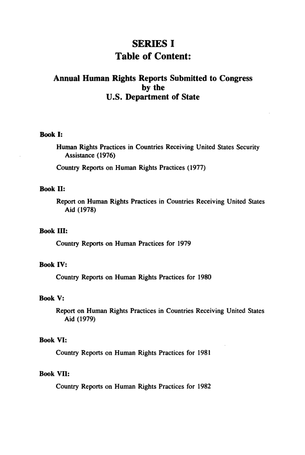 handle is hein.intyb/huhelsnk0008 and id is 1 raw text is: SERIES I
Table of Content:
Annual Human Rights Reports Submitted to Congress
by the
U.S. Department of State
Book I:
Human Rights Practices in Countries Receiving United States Security
Assistance (1976)
Country Reports on Human Rights Practices (1977)
Book II:
Report on Human Rights Practices in Countries Receiving United States
Aid (1978)
Book III:
Country Reports on Human Practices for 1979
Book IV:
Country Reports on Human Rights Practices for 1980
Book V:
Report on Human Rights Practices in Countries Receiving United States
Aid (1979)
Book VI:
Country Reports on Human Rights Practices for 1981
Book VII:
Country Reports on Human Rights Practices for 1982


