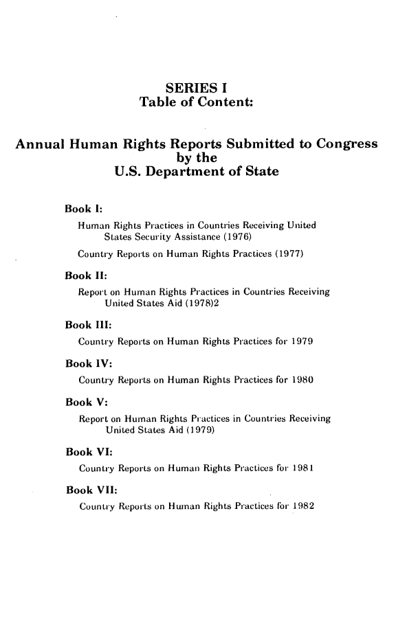 handle is hein.intyb/huhelsnk0010 and id is 1 raw text is: SERIES I
Table of Content:
Annual Human Rights Reports Submitted to Congress
by the
U.S. Department of State
Book 1:
Human Rights Practices in Countries Receiving United
States Security Assistance (1976)
Country Reports on Human Rights Practices (1977)
Book II:
Report on Human Rights Practices in Countries Receiving
United States Aid (1978)2
Book III:
Country Reports on Human Rights Practices for 1979
Book IV:
Country Reports on Human Rights Practices for 1980
Book V:
Report on Human Rights Practices in Countries Receiving
United States Aid (1979)
Book VI:
Country Reports on Human Rights Practices for 1981
Book VII:
Country Reports on Human Rights Practices for 1982


