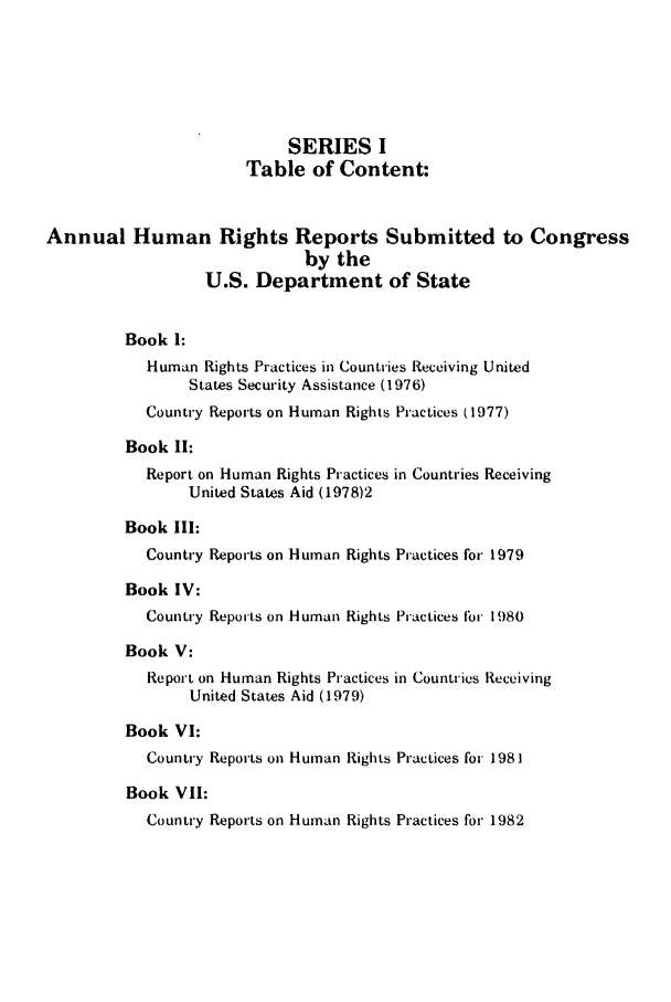 handle is hein.intyb/huhelsnk0011 and id is 1 raw text is: SERIES I
Table of Content:
Annual Human Rights Reports Submitted to Congress
by the
U.S. Department of State
Book I:
Human Rights Practices in Countries Receiving United
States Security Assistance (1976)
Country Reports on Human Rights Practices (1977)
Book II:
Report on Human Rights Practices in Countries Receiving
United States Aid (1978)2
Book III:
Country Reports on Human Rights Practices for 1979
Book IV:
Country Reports on Human Rights Practices For 1980
Book V:
Report on Human Rights Practices in Countries Receiving
United States Aid (1979)
Book VI:
Country Reports on Human Rights Practices for 1981
Book VII:
Country Reports on Human Rights Practices for 1982


