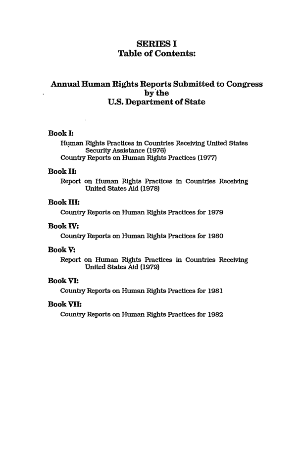 handle is hein.intyb/huhelsnk0012 and id is 1 raw text is: SERIES I
Table of Contents:
Annual Human Rights Reports Submitted to Congress
by the
U.S. Department of State
Book I:
Human Rights Practices in Countries Receiving United States
Security Assistance (1976)
Country Reports on Human Rights Practices (1977)
Book II:
Report on Human Rights Practices in Countries Receiving
United States Aid (1978)
Book HE:
Country Reports on Human Rights Practices for 1979
Book WV:
Country Reports on Human Rights Practices for 1980
BookV:
Report on Human Rights Practices in Countries Receiving
United States Aid (1979)
BookVIh
Country Reports on Human Rights Practices for 1981
BookVII
Country Reports on Human Rights Practices for 1982


