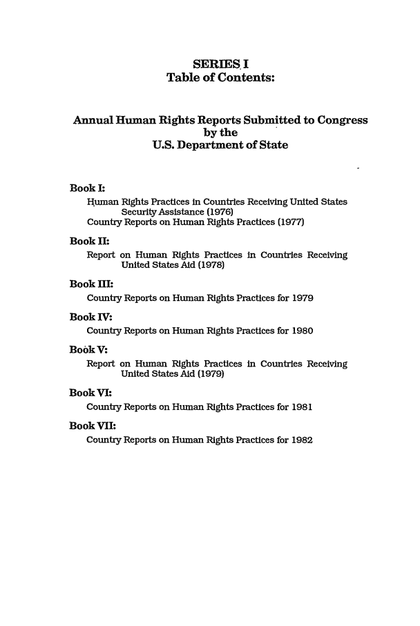 handle is hein.intyb/huhelsnk0013 and id is 1 raw text is: SERIES I
Table of Contents:
Annual Human Rights Reports Submitted to Congress
by the
U.S. Department of State
Book I:
Human Rights Practices in Countries Receiving United States
Security Assistance (1976)
Country Reports on Human Rights Practices (1977)
Book II:
Report on Human Rights Practices in Countries Receiving
United States Aid (1978)
Book III:
Country Reports on Human Rights Practices for 1979
Book IV:
Country Reports on Human Rights Practices for 1980
BookV:
Report on Human Rights Practices in Countries Receiving
United States Aid (1979)
BookVI:
Country Reports on Human Rights Practices for 1981
Book VII:
Country Reports on Human Rights Practices for 1982


