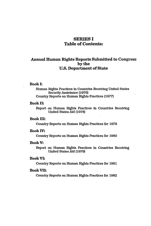 handle is hein.intyb/huhelsnk0014 and id is 1 raw text is: SERIES I
Table of Contents:
Annual Human Rights Reports Submitted to Congress
by the
U.S. Department of State
Book L
Human Rights Practices In Countries Receiving United States
Security Assistance (1976)
Country Reports on Human Rights Practices (1977)
Book II:
Report on Human Rights Practices in Countries Receiving
United States Aid (1978)
Book lI:
Country Reports on Human Rights Practices for 1979
Book IV:
Country Reports on Human Rights Practices for 1980
BookV:
Report on Human Rights Practices in Countries Receiving
United States Aid (1979)
BookVI:
Country Reports on Human Rights Practices for 1981
Book VIL:
Country Reports on Human Rights Practices for 1982


