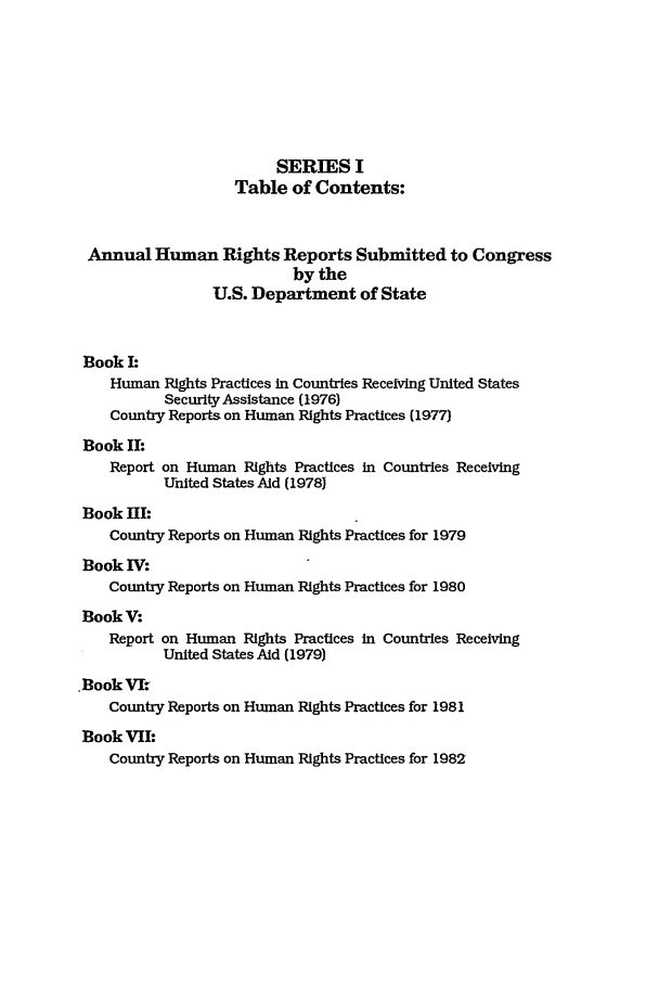 handle is hein.intyb/huhelsnk0015 and id is 1 raw text is: SERIES I
Table of Contents:
Annual Human Rights Reports Submitted to Congress
by the
U.S. Department of State
Book I:
Human Rights Practices in Countries Receiving United States
Security Assistance (1976)
Country Reports on Human Rights Practices (1977)
Book II:
Report on Human Rights Practices in Countries Receiving
United States Aid (1978)
Book HI:
Country Reports on Human Rights Practices for 1979
Book IV:
Country Reports on Human Rights Practices for 1980
BookV:
Report on Human Rights Practices in Countries Receiving
United States Aid (1979)
Book Vk.
Country Reports on Human Rights Practices for 1981
Book VII:
Country Reports on Human Rights Practices for 1982


