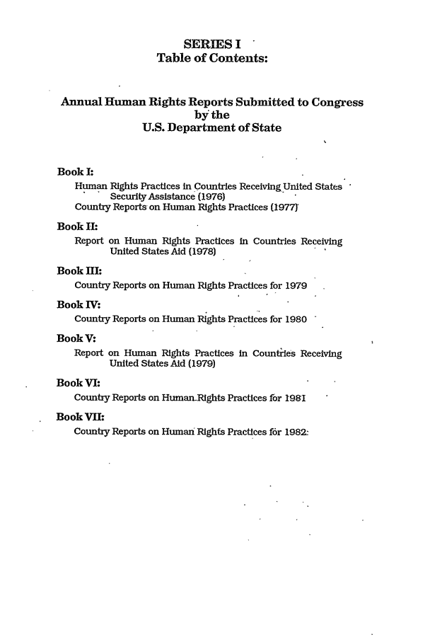 handle is hein.intyb/huhelsnk0016 and id is 1 raw text is: SERIES I
Table of Contents:
Annual Human Rights Reports Submitted to Congress
by the
U.S. Department of State
Book I:
Human Rights Practices in Countries ReceivingUnited States
Security Assistance (1976)
Country Reports on Human Rights Practices (19771
Book HI:
Report on Human Rights Practices in Countries Receiving
United States Aid (1978)
Book HI:
Country Reports on Human Rights Practices for 1979
Book V:
Country Reports on Human Rights Practices for 1980
BookV:
Report on Human Rights Practices in Counties Receiving
United States Aid (1979)
Book VI:
Country Reports on Human-Rights Practices for 1981
Book VII:
Country Reports on Human Rights Practices for 1982--


