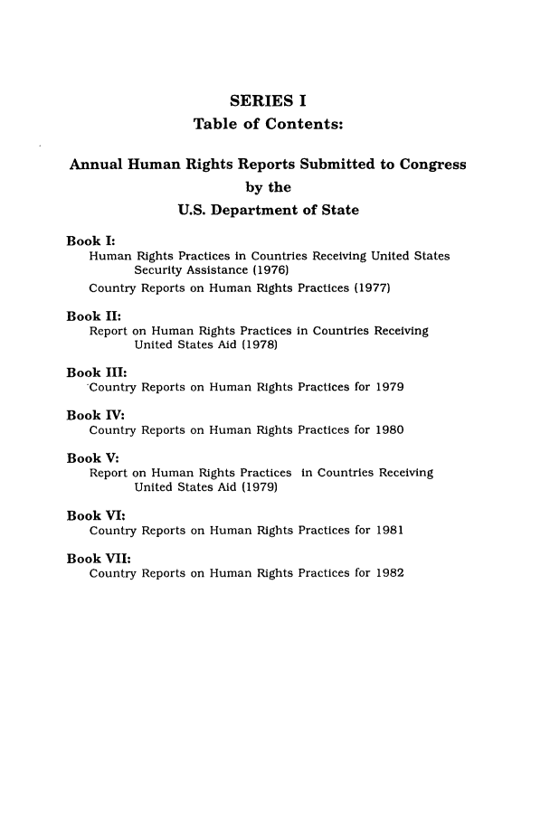 handle is hein.intyb/huhelsnk0017 and id is 1 raw text is: SERIES I
Table of Contents:
Annual Human Rights Reports Submitted to Congress
by the
U.S. Department of State
Book I:
Human Rights Practices in Countries Receiving United States
Security Assistance (1976)
Country Reports on Human Rights Practices (1977)
Book II:
Report on Human Rights Practices in Countries Receiving
United States Aid (1978)
Book III:
Country Reports on Human Rights Practices for 1979
Book IV:
Country Reports on Human Rights Practices for 1980
Book V:
Report on Human Rights Practices in Countries Receiving
United States Aid (1979)
Book VI:
Country Reports on Human Rights Practices for 1981
Book VII:
Country Reports on Human Rights Practices for 1982


