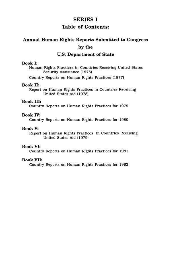handle is hein.intyb/huhelsnk0018 and id is 1 raw text is: SERIES I
Table of Contents:
Annual Human Rights Reports Submitted to Congress
by the
U.S. Department of State
Book I:
Human Rights Practices in Countries Receiving United States
Security Assistance (1976)
Country Reports on Human Rights Practices (1977)
Book II:
Report on Human Rights Practices in Countries Receiving
United States Aid (1978)
Book III:
Country Reports on Human Rights Practices for 1979
Book IV:
Country Reports on Human Rights Practices for 1980
Book V:
Report on Human Rights Practices in Countries Receiving
United States Aid (1979)
Book VI:
Country Reports on Human Rights Practices for 1981
Book VII:
Country Reports on Human Rights Practices for 1982


