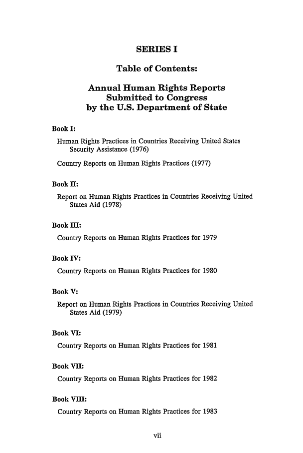 handle is hein.intyb/huhelsnk0019 and id is 1 raw text is: SERIES I
Table of Contents:
Annual Human Rights Reports
Submitted to Congress
by the U.S. Department of State
Book I:
Human Rights Practices in Countries Receiving United States
Security Assistance (1976)
Country Reports on Human Rights Practices (1977)
Book II:
Report on Human Rights Practices in Countries Receiving United
States Aid (1978)
Book Dl:
Country Reports on Human Rights Practices for 1979
Book IV:
Country Reports on Human Rights Practices for 1980
Book V:
Report on Human Rights Practices in Countries Receiving United
States Aid (1979)
Book VI:
Country Reports on Human Rights Practices for 1981
Book VII:
Country Reports on Human Rights Practices for 1982
Book VIII:
Country Reports on Human Rights Practices for 1983


