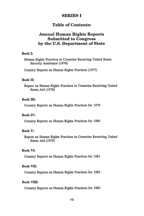 handle is hein.intyb/huhelsnk0020 and id is 1 raw text is: SERIES I
Table of Contents:
Annual Human Rights Reports
Submitted to Congress
by the U.S. Department of State
Book I:
Human Rights Practices in Countries Receiving United States
Security Assistance (1976)
Country Reports on Human Rights Practices (1977)
Book II:
Report on Human Rights Practices in Countries Receiving United
States Aid (1978)
Book IM:
Country Reports on Human Rights Practices for 1979
Book IV:
Country Reports on Human Rights Practices for 1980
Book V:
Report on Human Rights Practices in Countries Receiving United
States Aid (1979)
Book VI:
Country Reports on Human Rights Practices for 1981
Book VII:
Country Reports on Human Rights Practices for 1982
Book VII:
Country Reports on Human Rights Practices for 1983


