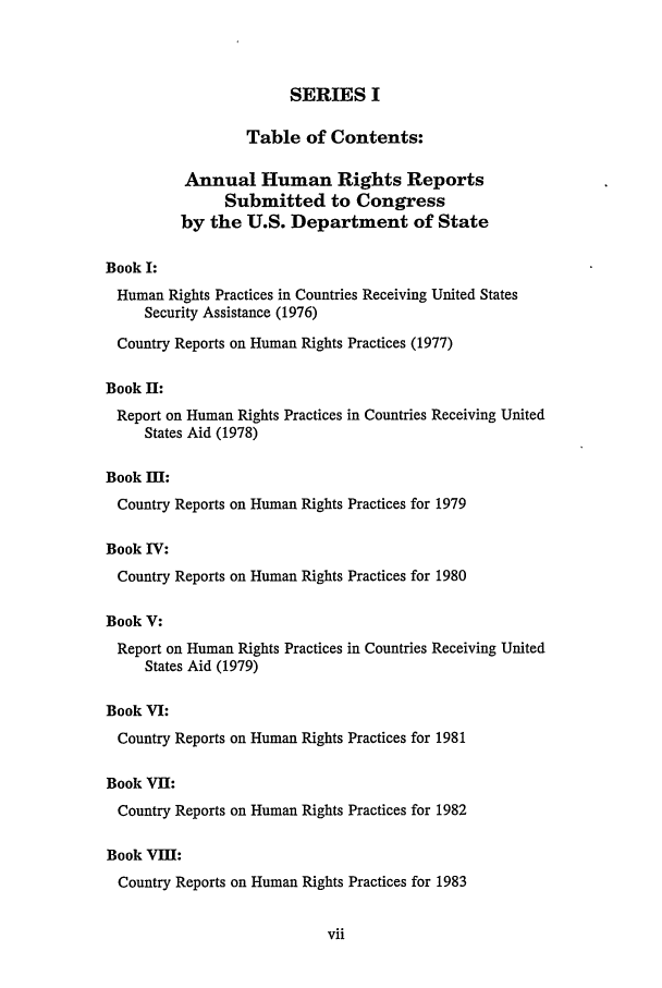 handle is hein.intyb/huhelsnk0021 and id is 1 raw text is: SERIES I
Table of Contents:
Annual Human Rights Reports
Submitted to Congress
by the U.S. Department of State
Book I:
Human Rights Practices in Countries Receiving United States
Security Assistance (1976)
Country Reports on Human Rights Practices (1977)
Book II:
Report on Human Rights Practices in Countries Receiving United
States Aid (1978)
Book M:
Country Reports on Human Rights Practices for 1979
Book IV:
Country Reports on Human Rights Practices for 1980
Book V:
Report on Human Rights Practices in Countries Receiving United
States Aid (1979)
Book VI:
Country Reports on Human Rights Practices for 1981
Book VII:
Country Reports on Human Rights Practices for 1982
Book VIII:
Country Reports on Human Rights Practices for 1983


