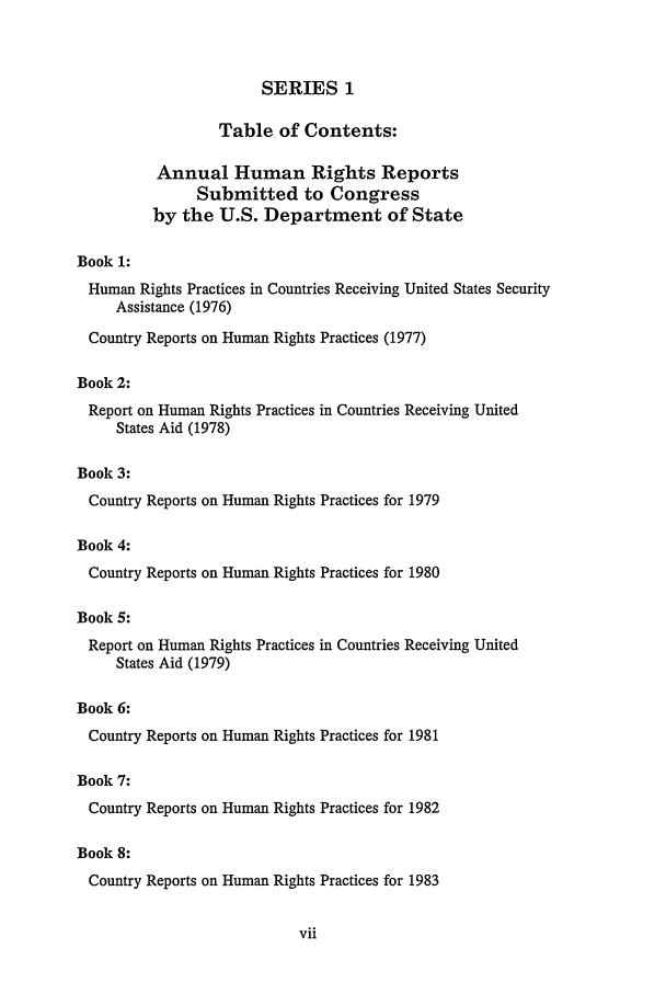 handle is hein.intyb/huhelsnk0023 and id is 1 raw text is: SERIES 1

Table of Contents:
Annual Human Rights Reports
Submitted to Congress
by the U.S. Department of State
Book 1:
Human Rights Practices in Countries Receiving United States Security
Assistance (1976)
Country Reports on Human Rights Practices (1977)
Book 2:
Report on Human Rights Practices in Countries Receiving United
States Aid (1978)
Book 3:
Country Reports on Human Rights Practices for 1979
Book 4:
Country Reports on Human Rights Practices for 1980
Book 5:
Report on Human Rights Practices in Countries Receiving United
States Aid (1979)
Book 6:
Country Reports on Human Rights Practices for 1981
Book 7:

Country Reports on Human Rights Practices for 1982
Book 8:
Country Reports on Human Rights Practices for 1983


