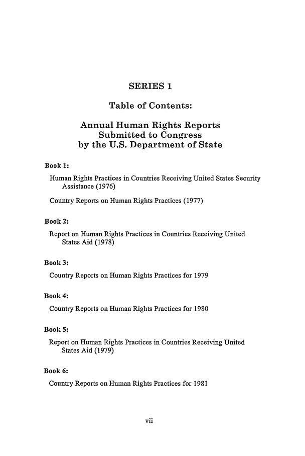 handle is hein.intyb/huhelsnk0025 and id is 1 raw text is: SERIES 1
Table of Contents:
Annual Human Rights Reports
Submitted to Congress
by the U.S. Department of State
Book 1:
Human Rights Practices in Countries Receiving United States Security
Assistance (1976)
Country Reports on Human Rights Practices (1977)
Book 2:
Report on Human Rights Practices in Countries Receiving United
States Aid (1978)
Book 3:
Country Reports on Human Rights Practices for 1979
Book 4:
Country Reports on Human Rights Practices for 1980
Book 5:
Report on Human Rights Practices in Countries Receiving United
States Aid (1979)
Book 6:
Country Reports on Human Rights Practices for 1981


