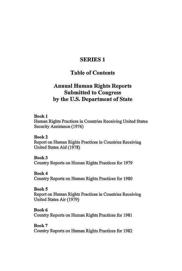 handle is hein.intyb/huhelsnk0026 and id is 1 raw text is: SERIES 1
Table of Contents
Annual Human Rights Reports
Submitted to Congress
by the U.S. Department of State
Book 1
Human Rights Practices in Countries Receiving United States
Security Assistance (1976)
Book 2
Report on Human Rights Practices in Countries Receiving
United States Aid (1978)
Book 3
Country Reports on Human Rights Practices for 1979
Book 4
Country Reports on Human Rights Practices for 1980
Book 5
Report on Human Rights Practices in Countries Receiving
United States Air (1979)
Book 6
Country Reports on Human Rights Practices for 1981
Book 7
Country Reports on Human Rights Practices for 1982


