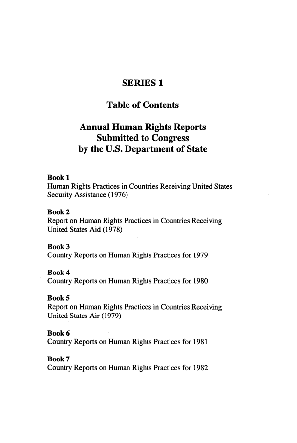 handle is hein.intyb/huhelsnk0027 and id is 1 raw text is: SERIES 1
Table of Contents
Annual Human Rights Reports
Submitted to Congress
by the U.S. Department of State
Book 1
Human Rights Practices in Countries Receiving United States
Security Assistance (1976)
Book 2
Report on Human Rights Practices in Countries Receiving
United States Aid (1978)
Book 3
Country Reports on Human Rights Practices for 1979
Book 4
Country Reports on Human Rights Practices for 1980
Book 5
Report on Human Rights Practices in Countries Receiving
United States Air (1979)
Book 6
Country Reports on Human Rights Practices for 1981
Book 7
Country Reports on Human Rights Practices for 1982


