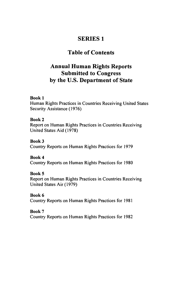 handle is hein.intyb/huhelsnk0029 and id is 1 raw text is: SERIES 1
Table of Contents
Annual Human Rights Reports
Submitted to Congress
by the U.S. Department of State
Book 1
Human Rights Practices in Countries Receiving United States
Security Assistance (1976)
Book 2
Report on Human Rights Practices in Countries Receiving
United States Aid (1978)
Book 3
Country Reports on Human Rights Practices for 1979
Book 4
Country Reports on Human Rights Practices for 1980
Book 5
Report on Human Rights Practices in Countries Receiving
United States Air (1979)
Book 6
Country Reports on Human Rights Practices for 1981
Book 7
Country Reports on Human Rights Practices for 1982


