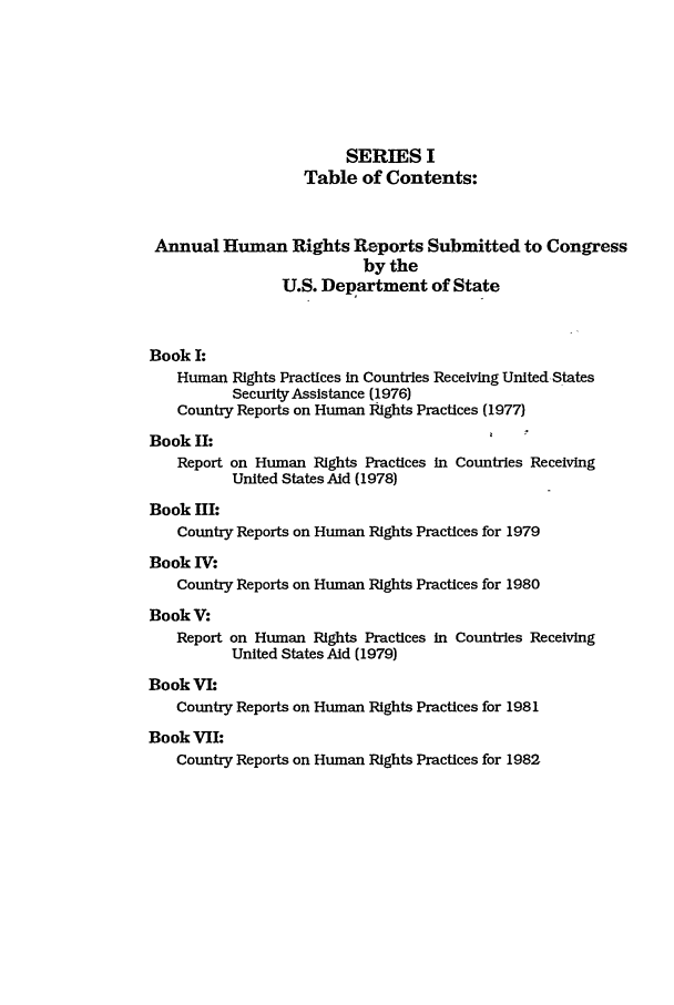 handle is hein.intyb/huhelsnk1301 and id is 1 raw text is: SERIES I
Table of Contents:
Annual Human Rights Reports Submitted to Congress
by the
U.S. Department of State
Book I:
Human Rights Practices in Countries Receiving UnitedStates
Security Assistance (1976)
Country Reports on Human Rights Practices (1977)
Book II:                                  t
Report on Human Rights Practices in Countries Receiving
United States Aid (1978)
Book III:
Country Reports on Human Rights Practices for 1979
Book IV:
Country Reports on Human Rights Practices for 1980
Book V:
Report on Human Rights Practices in Countries Receiving
United States Aid (1979)
Book VI1
Country Reports on Human Rights Practices for 1981
Book VII:
Country Reports on Human Rights Practices for 1982


