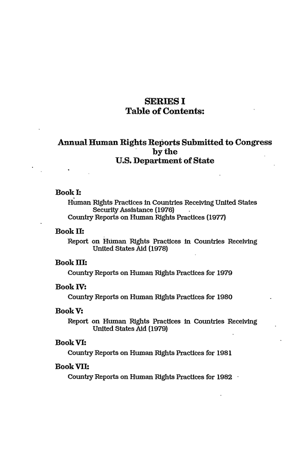 handle is hein.intyb/huhelsnk1401 and id is 1 raw text is: SERIES I
Table of Contents:
Annual Human Rights Reports Submitted to Congress
by the
U.S. Department of State
Book I:
Human Rights Practices In Countries Receiving United States
Security Assistance (1976)
Country Reports on Human Rights Practices (1977)
Book II:
Report on Human Rights Practices In Countries Receiving
United States Aid (1978)
Book HI:
Country Reports on Human Rights Practices for 1979
Book IV:
Country Reports on Human Rights Practices for 1980
BookV:
Report on Human Rights Practices in Countries Receiving
United States Aid (1979)
Book VI:
Country Reports on Human Rights Practices for 1981
Book VIh
Country Reports on Human Rights Practices for 1982


