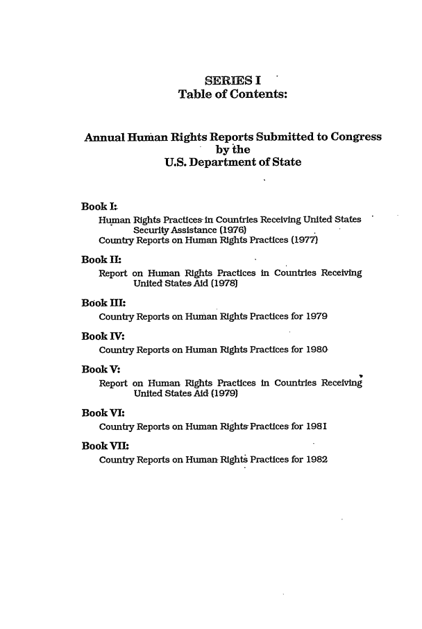 handle is hein.intyb/huhelsnk1501 and id is 1 raw text is: SERIES I
Table of Contents:
Annual Human Rights Reports Submitted to Congress
by the
U.S. Department of State
Book 1
Human Rights Practices- in Countries Receiving United States
Security Assistance (1976)
Country Reports on Human Rights Practices (1977)
Book Ih
Report on Human Rights Practices in Countries Receiving
United States Aid (1978
Book HI:
Country Reports on Human Rights Practices for 1979
Book IV:
Country Reports on Human Rights Practices for 1980-
Book V:
Report on Human Rights Practices in Countries Receiving
United States Aid (1979)
Book VI:
Country Reports on Human Rights-Practices for 1981
Book VIL
Country Reports on Human Rights Practices for 1982


