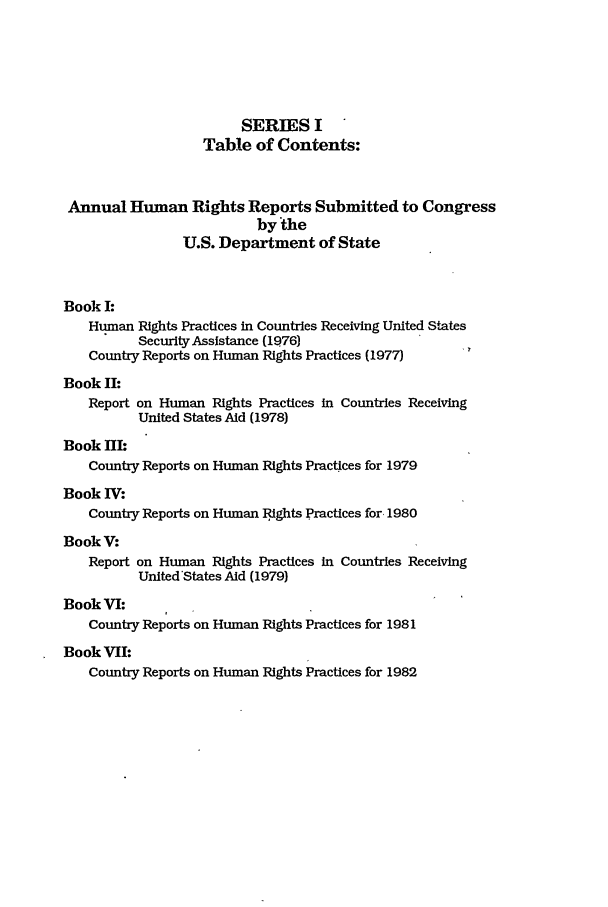 handle is hein.intyb/huhelsnk1601 and id is 1 raw text is: SERIES I
Table of Contents:
Annual Human Rights Reports Submitted to Congress
by the
U.S. Department of State
Book I:
Human Rights Practices in Countries Receiving United States
Security Assistance (1976)
Country Reports on Human Rights Practices (1977)
Book II:
Report on Human Rights Practices in Countries Receiving
United States Aid (1978)
Book I:
Country Reports on Human Rights Practices for 1979
Book IV:
Country Reports on Human 1ights Practices for. 1980
BookV:
Report on Human Rights Practices in Countries Receiving
United'States Aid (1979)
Book VI:
Country Reports on Human Rights Practices for 1981
Book VII:
Country Reports on Human Rights Practices for 1982


