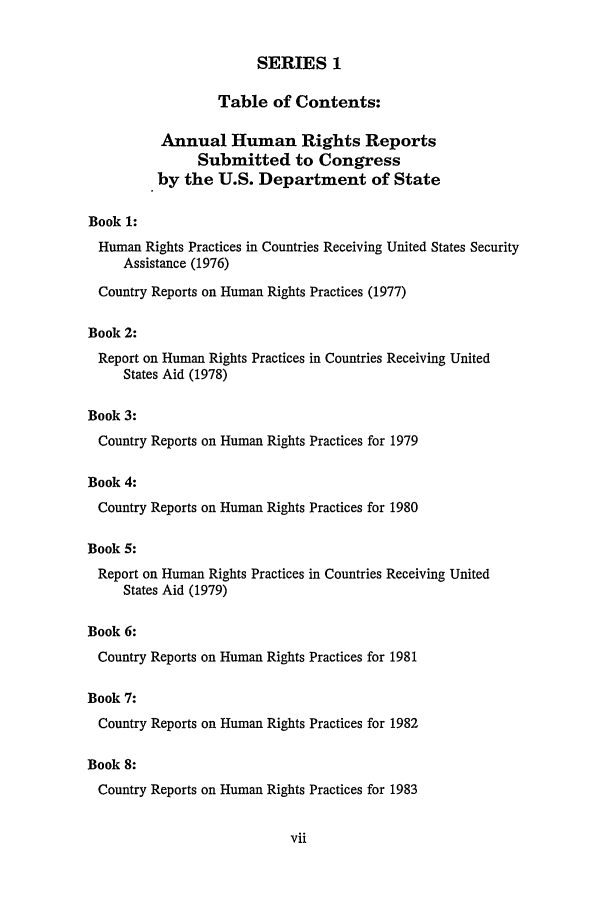 handle is hein.intyb/huhelsnk2201 and id is 1 raw text is: SERIES 1
Table of Contents:
Annual Human Rights Reports
Submitted to Congress
by the U.S. Department of State
Book 1:
Human Rights Practices in Countries Receiving United States Security
Assistance (1976)
Country Reports on Human Rights Practices (1977)
Book 2:
Report on Human Rights Practices in Countries Receiving United
States Aid (1978)
Book 3:
Country Reports on Human Rights Practices for 1979
Book 4:
Country Reports on Human Rights Practices for 1980
Book 5:
Report on Human Rights Practices in Countries Receiving United
States Aid (1979)
Book 6:
Country Reports on Human Rights Practices for 1981
Book 7:

Country Reports on Human Rights Practices for 1982
Book 8:
Country Reports on Human Rights Practices for 1983


