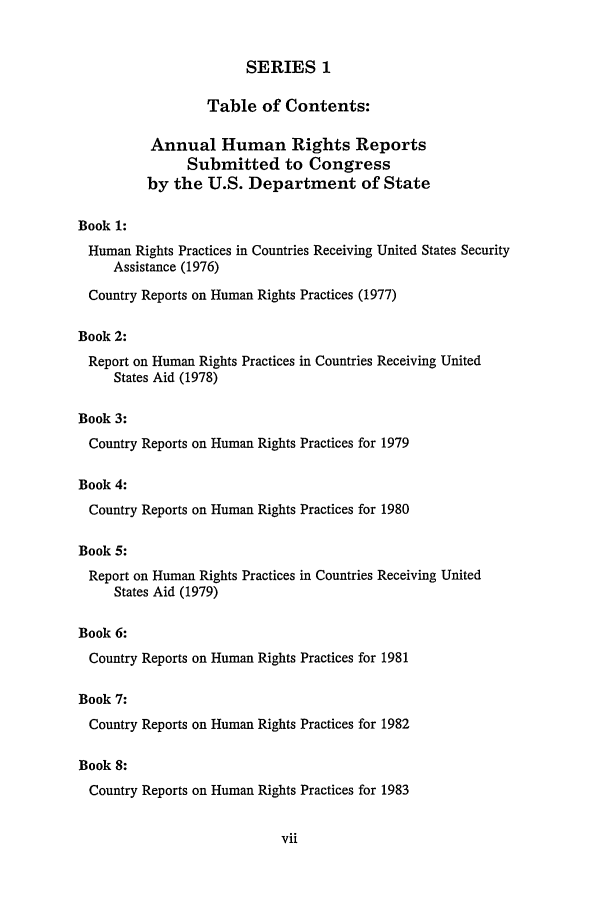 handle is hein.intyb/huhelsnk2301 and id is 1 raw text is: SERIES 1
Table of Contents:
Annual Human Rights Reports
Submitted to Congress
by the U.S. Department of State
Book 1:
Human Rights Practices in Countries Receiving United States Security
Assistance (1976)
Country Reports on Human Rights Practices (1977)
Book 2:
Report on Human Rights Practices in Countries Receiving United
States Aid (1978)
Book 3:
Country Reports on Human Rights Practices for 1979
Book 4:
Country Reports on Human Rights Practices for 1980
Book 5:
Report on Human Rights Practices in Countries Receiving United
States Aid (1979)
Book 6:
Country Reports on Human Rights Practices for 1981
Book 7:

Country Reports on Human Rights Practices for 1982
Book 8:
Country Reports on Human Rights Practices for 1983


