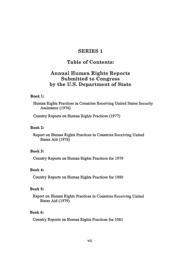 handle is hein.intyb/huhelsnk2501 and id is 1 raw text is: SERIES 1
Table of Contents:
Annual Human Rights Reports
Submitted to Congress
by the U.S. Department of State
Book 1:
Human Rights Practices in Countries Receiving United States Security
Assistance (1976)
Country Reports on Human Rights Practices (1977)
Book 2:
Report on Human Rights Practices in Countries Receiving United
States Aid (1978)
Book 3:
Country Reports on Human Rights Practices for 1979
Book 4:
Country Reports on Human Rights Practices for 1980
Book 5:
Report on Human Rights Practices in Countries Receiving United
States Aid (1979)
Book 6:
Country Reports on Human Rights Practices for 1981


