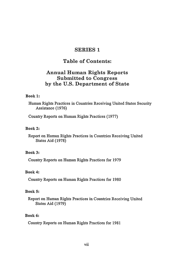 handle is hein.intyb/huhelsnk2502 and id is 1 raw text is: SERIES 1
Table of Contents:
Annual Human Rights Reports
Submitted to Congress
by the U.S. Department of State
Book 1:
Human Rights Practices in Countries Receiving United States Security
Assistance (1976)
Country Reports on Human Rights Practices (1977)
Book 2:
Report on Human Rights Practices in Countries Receiving United
States Aid (1978)
Book 3:
Country Reports on Human Rights Practices for 1979
Book 4:
Country Reports on Human Rights Practices for 1980
Book 5:
Report on Human Rights Practices in Countries Receiving United
States Aid (1979)
Book 6:
Country Reports on Human Rights Practices for 1981



